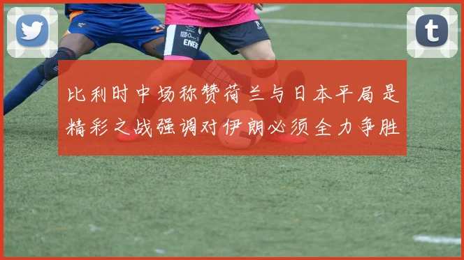比利时中场称赞荷兰与日本平局是精彩之战强调对伊朗必须全力争胜