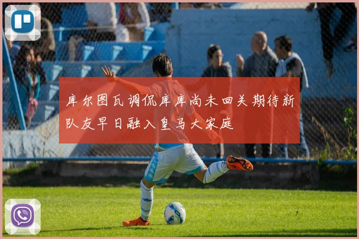 库尔图瓦调侃库库尚未回关期待新队友早日融入皇马大家庭