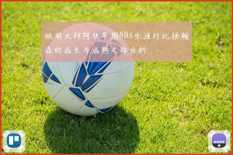 姚明大郅阿联早期NBA生涯对比杨瀚森的成长与成熟之路分析