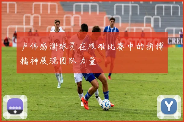 卢伟感谢球员在艰难比赛中的拼搏精神展现团队力量