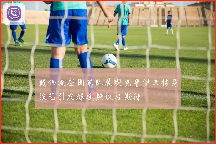 戴伟浚在国家队展现克鲁伊夫转身技艺引发球迷热议与期待