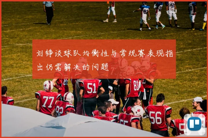 刘铮谈球队均衡性与常规赛表现指出仍需解决的问题