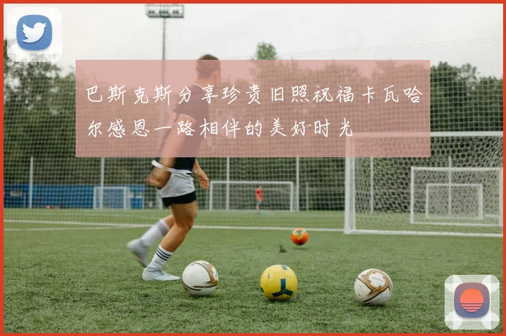 巴斯克斯分享珍贵旧照祝福卡瓦哈尔感恩一路相伴的美好时光