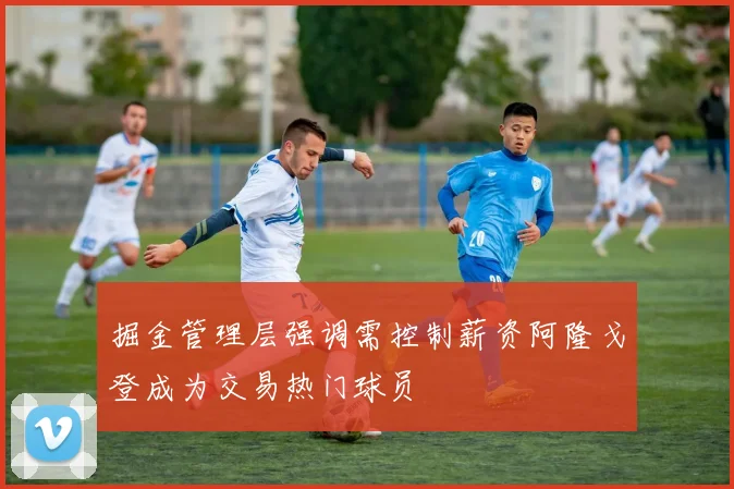 掘金管理层强调需控制薪资阿隆戈登成为交易热门球员