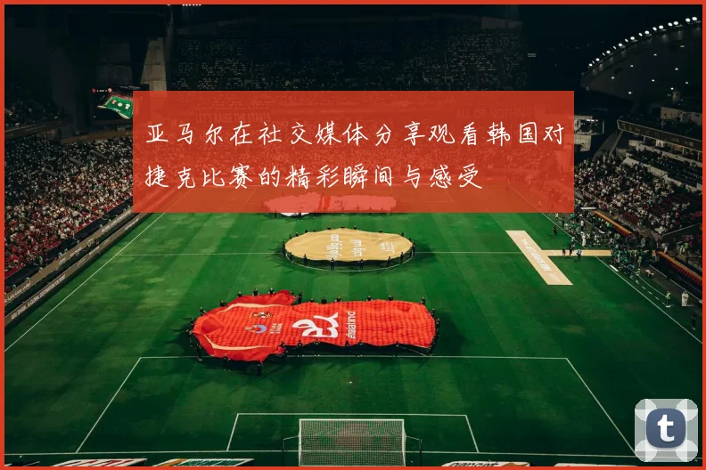 亚马尔在社交媒体分享观看韩国对捷克比赛的精彩瞬间与感受