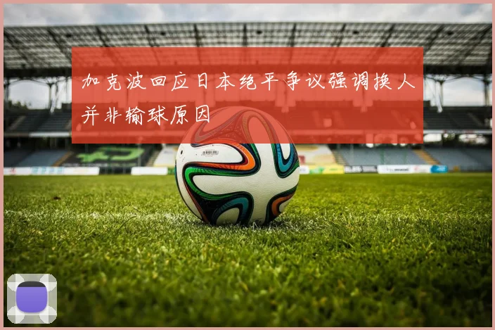 加克波回应日本绝平争议强调换人并非输球原因