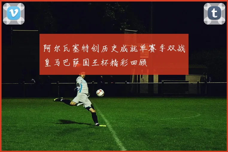 阿尔瓦塞特创历史成就单赛季双战皇马巴萨国王杯精彩回顾