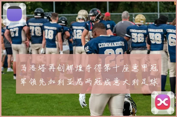 马洛塔再创辉煌夺得第十座意甲冠军领先加利亚尼两冠成意大利足球传奇
