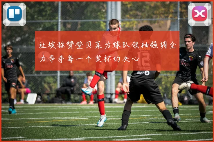 杜埃称赞登贝莱为球队领袖强调全力争夺每一个奖杯的决心