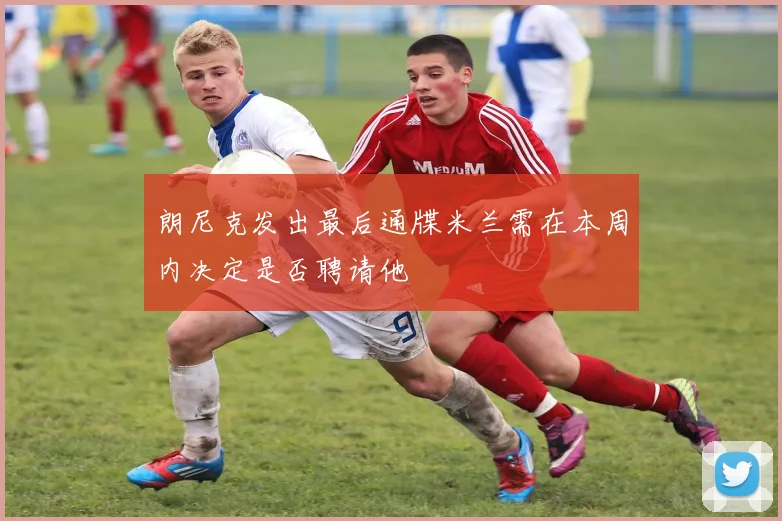 朗尼克发出最后通牒米兰需在本周内决定是否聘请他